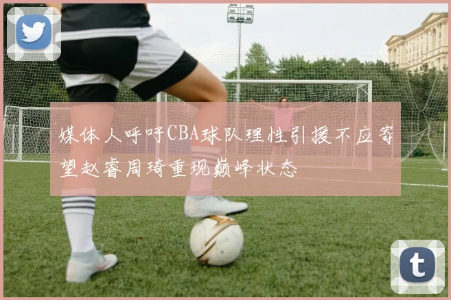 媒体人呼吁CBA球队理性引援不应寄望赵睿周琦重现巅峰状态