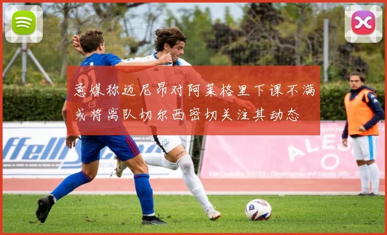 意媒称迈尼昂对阿莱格里下课不满或将离队切尔西密切关注其动态
