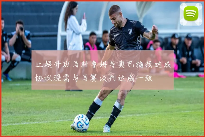 土超升班马科鲁姆与奥巴梅扬达成协议现需与马赛谈判达成一致