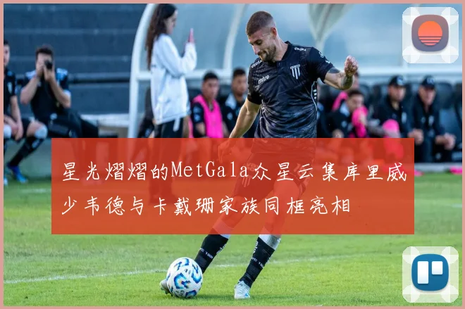 星光熠熠的MetGala众星云集库里威少韦德与卡戴珊家族同框亮相