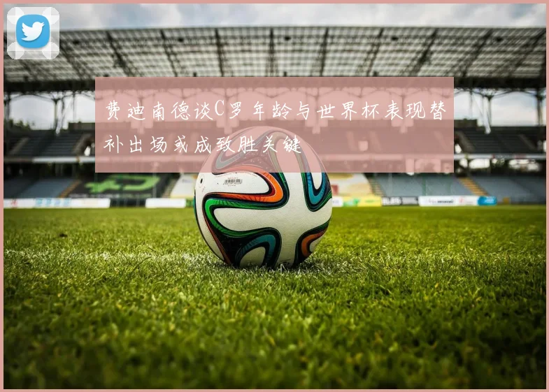 费迪南德谈C罗年龄与世界杯表现替补出场或成致胜关键