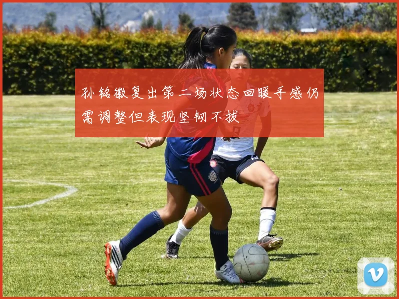 孙铭徽复出第二场状态回暖手感仍需调整但表现坚韧不拔