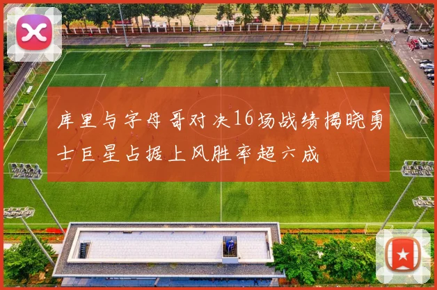 库里与字母哥对决16场战绩揭晓勇士巨星占据上风胜率超六成