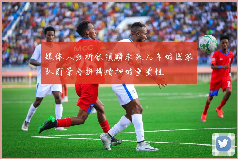媒体人分析张镇麟未来几年的国家队前景与拼搏精神的重要性