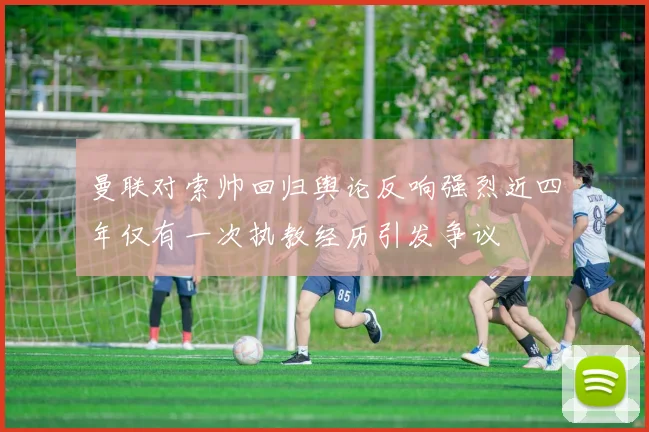曼联对索帅回归舆论反响强烈近四年仅有一次执教经历引发争议