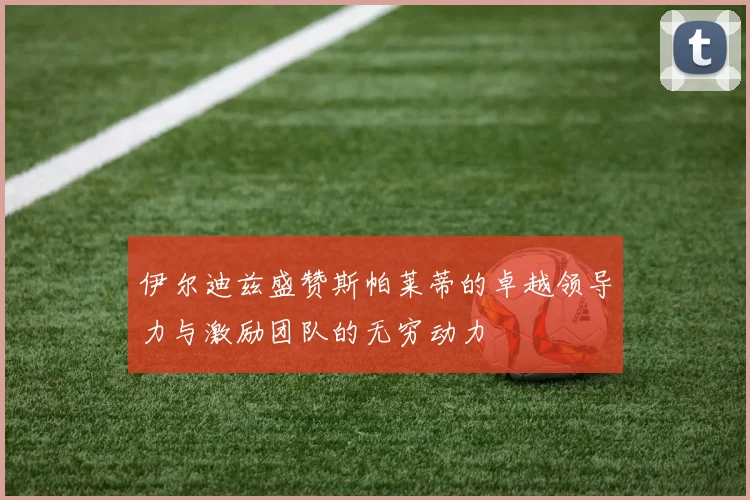 伊尔迪兹盛赞斯帕莱蒂的卓越领导力与激励团队的无穷动力