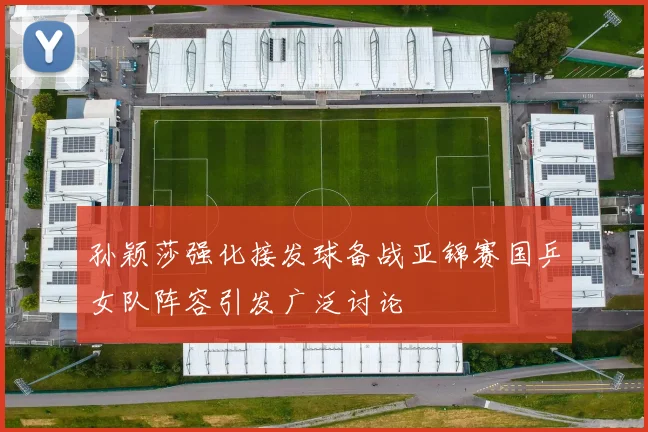 孙颖莎强化接发球备战亚锦赛国乒女队阵容引发广泛讨论