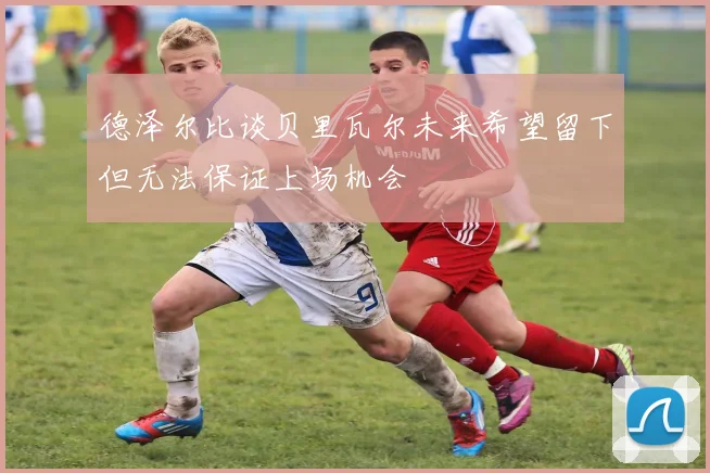 德泽尔比谈贝里瓦尔未来希望留下但无法保证上场机会