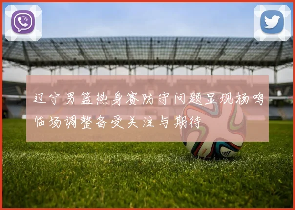 辽宁男篮热身赛防守问题显现杨鸣临场调整备受关注与期待